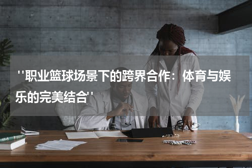  "职业篮球场景下的跨界合作：体育与娱乐的完美结合"