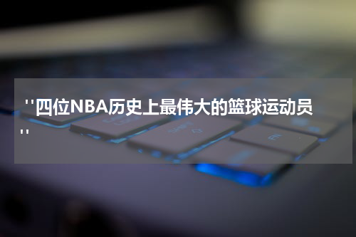  "四位NBA历史上最伟大的篮球运动员"