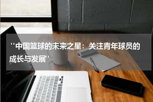  "中国篮球的未来之星：关注青年球员的成长与发展"