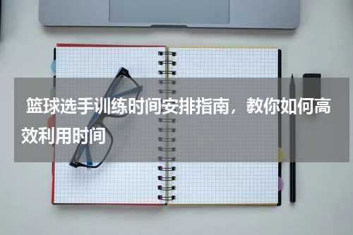  篮球选手训练时间安排指南，教你如何高效利用时间
