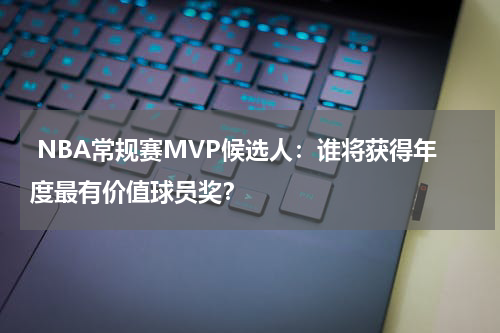  NBA常规赛MVP候选人：谁将获得年度最有价值球员奖？