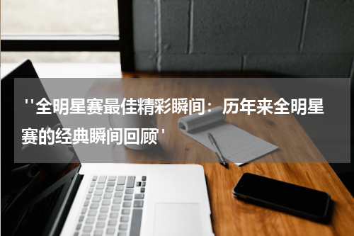  "全明星赛最佳精彩瞬间：历年来全明星赛的经典瞬间回顾"