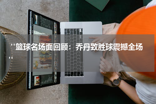  "篮球名场面回顾：乔丹致胜球震撼全场"