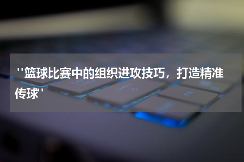  "篮球比赛中的组织进攻技巧，打造精准传球"