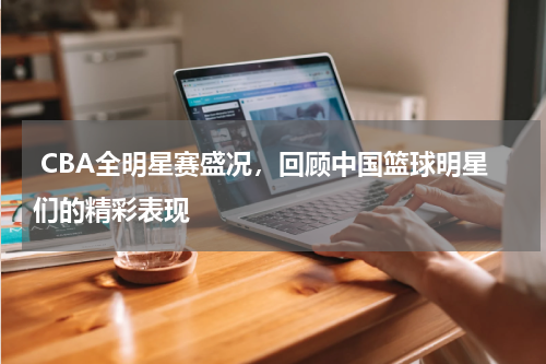  CBA全明星赛盛况，回顾中国篮球明星们的精彩表现