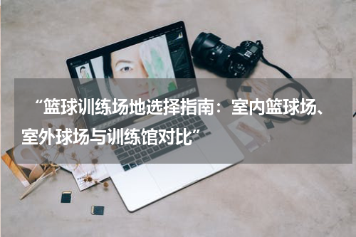  “篮球训练场地选择指南：室内篮球场、室外球场与训练馆对比”