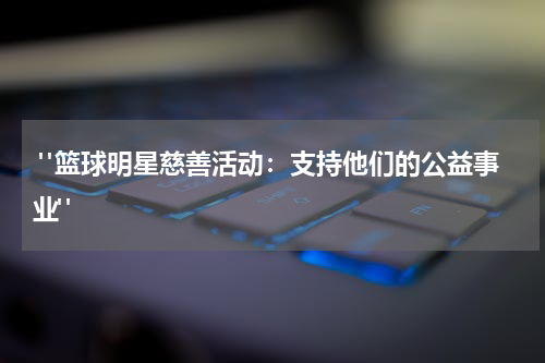 "篮球明星慈善活动：支持他们的公益事业"