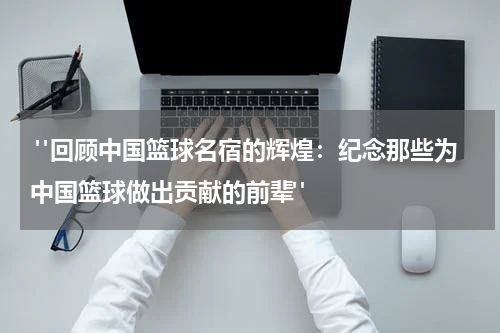  "回顾中国篮球名宿的辉煌：纪念那些为中国篮球做出贡献的前辈"