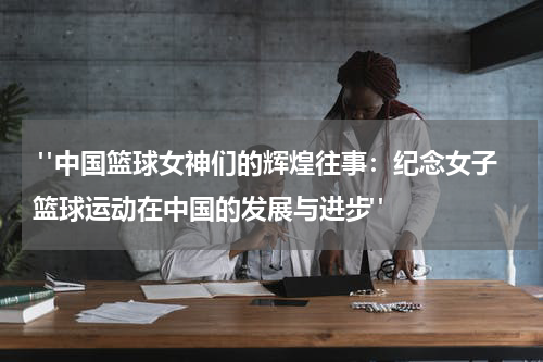  "中国篮球女神们的辉煌往事：纪念女子篮球运动在中国的发展与进步"