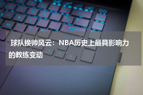  球队换帅风云：NBA历史上最具影响力的教练变动