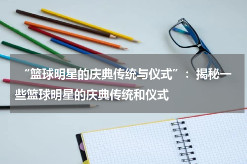  “篮球明星的庆典传统与仪式”：揭秘一些篮球明星的庆典传统和仪式