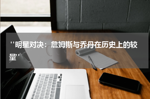  "明星对决：詹姆斯与乔丹在历史上的较量"