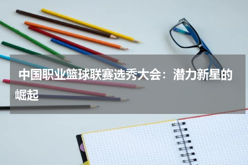  中国职业篮球联赛选秀大会：潜力新星的崛起