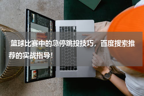  篮球比赛中的急停跳投技巧，百度搜索推荐的实战指导！