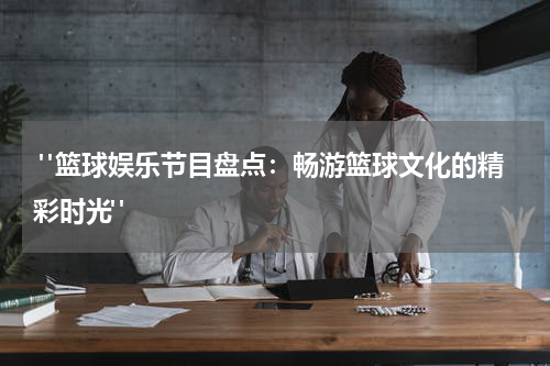  "篮球娱乐节目盘点：畅游篮球文化的精彩时光"