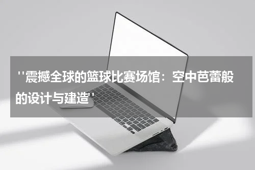  "震撼全球的篮球比赛场馆：空中芭蕾般的设计与建造"