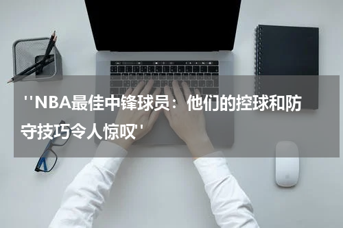  "NBA最佳中锋球员：他们的控球和防守技巧令人惊叹"
