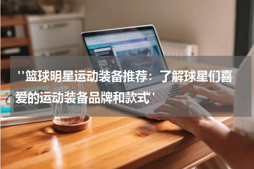  "篮球明星运动装备推荐：了解球星们喜爱的运动装备品牌和款式"