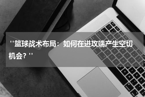  "篮球战术布局：如何在进攻端产生空切机会？"