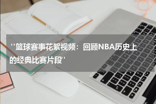  "篮球赛事花絮视频：回顾NBA历史上的经典比赛片段"