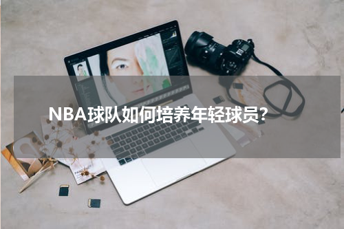  NBA球队如何培养年轻球员？