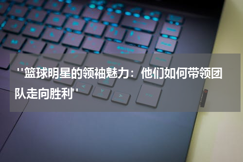 "篮球明星的领袖魅力：他们如何带领团队走向胜利"