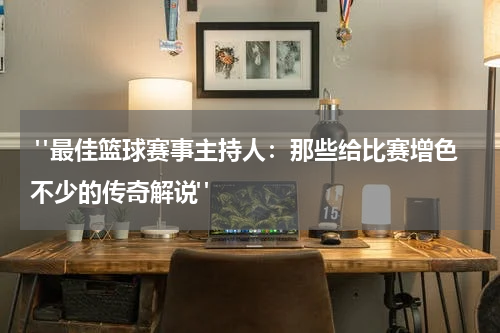 "最佳篮球赛事主持人：那些给比赛增色不少的传奇解说"