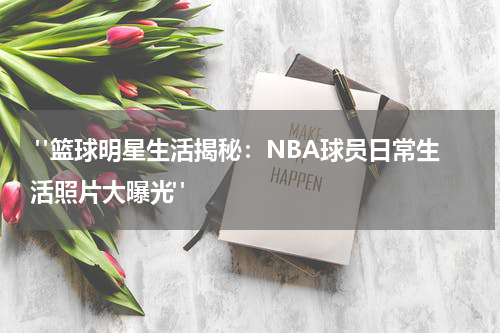  "篮球明星生活揭秘：NBA球员日常生活照片大曝光"