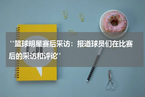  "篮球明星赛后采访：报道球员们在比赛后的采访和评论"