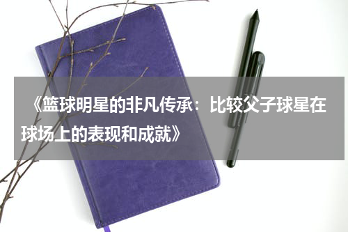  《篮球明星的非凡传承：比较父子球星在球场上的表现和成就》