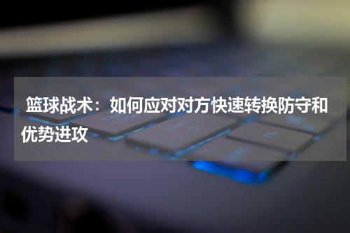  篮球战术：如何应对对方快速转换防守和优势进攻