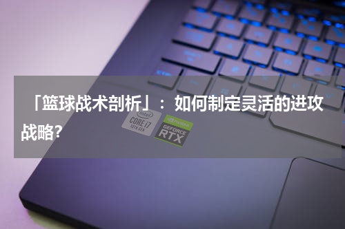  「篮球战术剖析」：如何制定灵活的进攻战略？
