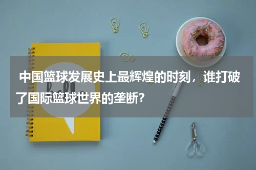  中国篮球发展史上最辉煌的时刻，谁打破了国际篮球世界的垄断？