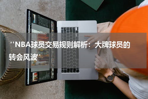  "NBA球员交易规则解析：大牌球员的转会风波"