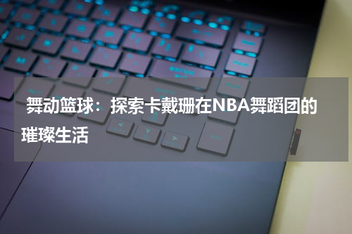  舞动篮球：探索卡戴珊在NBA舞蹈团的璀璨生活