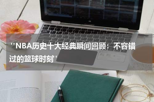  "NBA历史十大经典瞬间回顾：不容错过的篮球时刻"