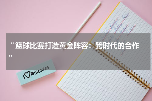  "篮球比赛打造黄金阵容：跨时代的合作"
