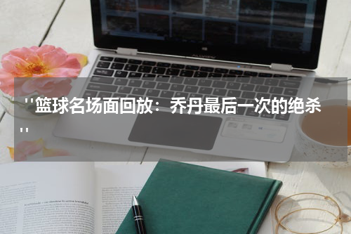  "篮球名场面回放：乔丹最后一次的绝杀"
