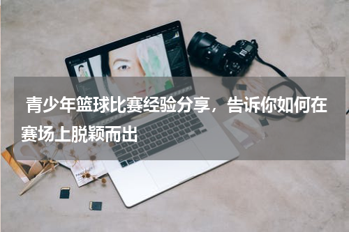  青少年篮球比赛经验分享，告诉你如何在赛场上脱颖而出