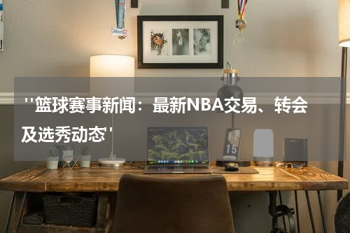  "篮球赛事新闻：最新NBA交易、转会及选秀动态"