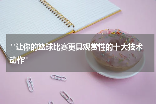  "让你的篮球比赛更具观赏性的十大技术动作"