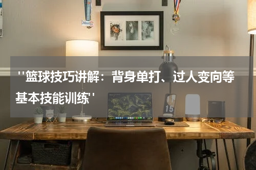  "篮球技巧讲解：背身单打、过人变向等基本技能训练"