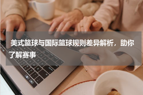  美式篮球与国际篮球规则差异解析，助你了解赛事