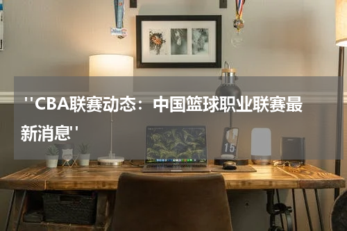  "CBA联赛动态：中国篮球职业联赛最新消息"