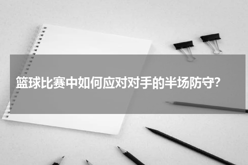  篮球比赛中如何应对对手的半场防守？