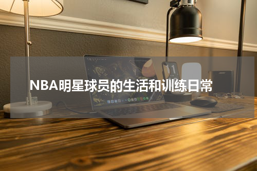  NBA明星球员的生活和训练日常