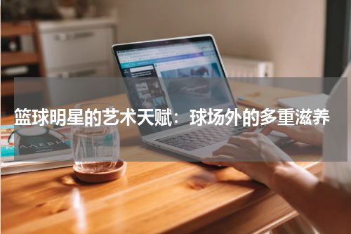  篮球明星的艺术天赋：球场外的多重滋养