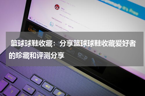 篮球球鞋收藏：分享篮球球鞋收藏爱好者的珍藏和评测分享