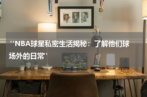  "NBA球星私密生活揭秘：了解他们球场外的日常"
