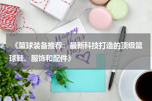  《篮球装备推荐：最新科技打造的顶级篮球鞋、服饰和配件》
